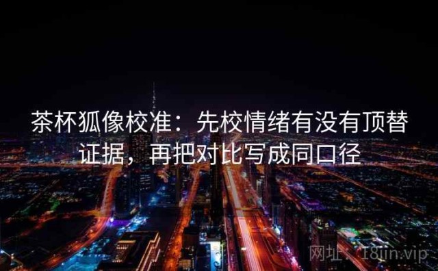 茶杯狐像校准：先校情绪有没有顶替证据，再把对比写成同口径