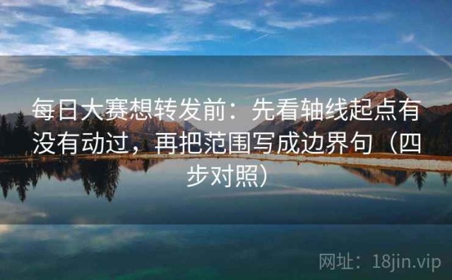 每日大赛想转发前：先看轴线起点有没有动过，再把范围写成边界句（四步对照）