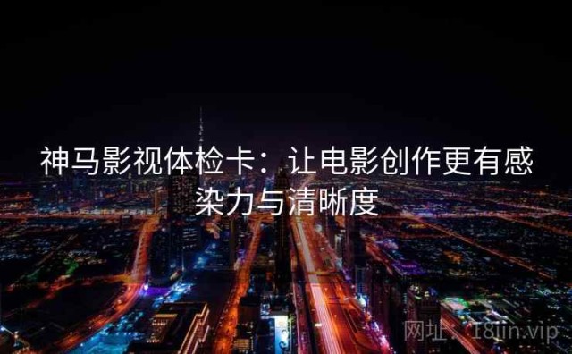 神马影视体检卡：让电影创作更有感染力与清晰度