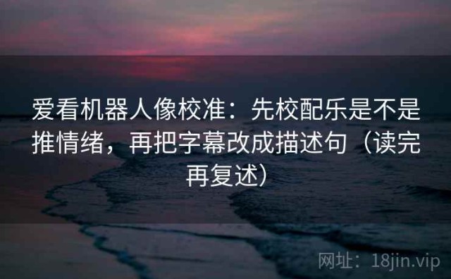 爱看机器人像校准：先校配乐是不是推情绪，再把字幕改成描述句（读完再复述）