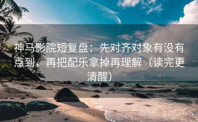 神马影院短复盘：先对齐对象有没有点到，再把配乐拿掉再理解（读完更清醒）