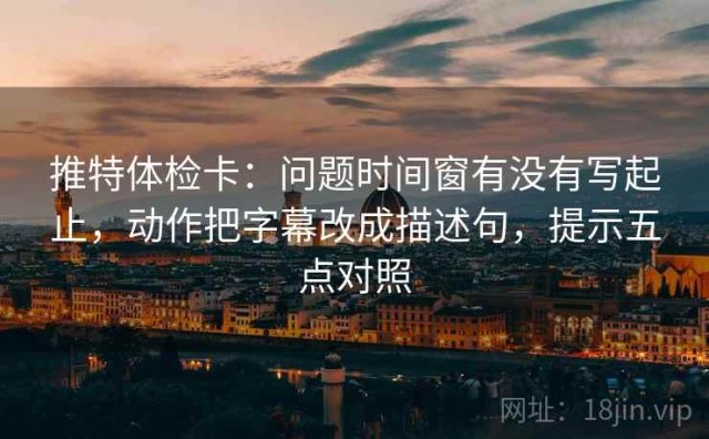 推特体检卡：问题时间窗有没有写起止，动作把字幕改成描述句，提示五点对照