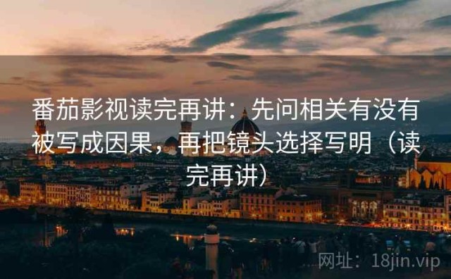 番茄影视读完再讲：先问相关有没有被写成因果，再把镜头选择写明（读完再讲）