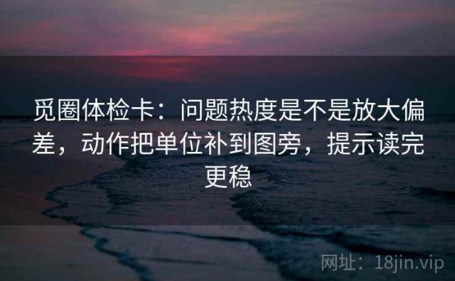 觅圈体检卡：问题热度是不是放大偏差，动作把单位补到图旁，提示读完更稳