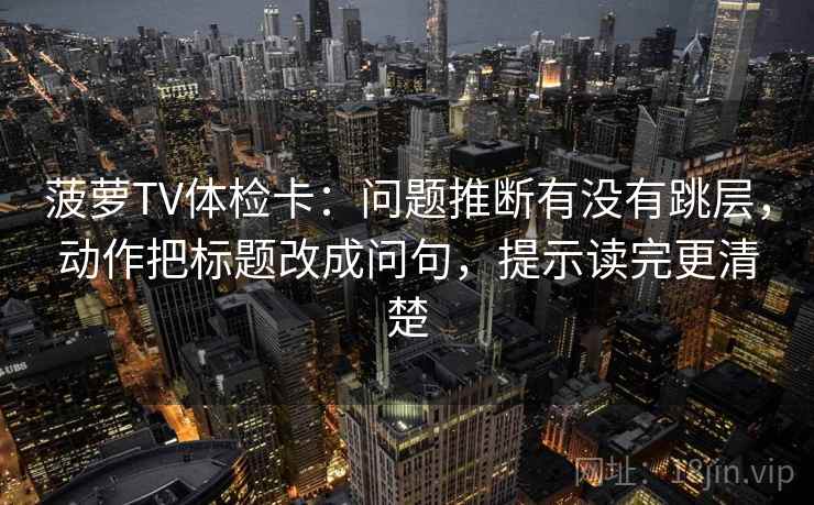 菠萝TV体检卡：问题推断有没有跳层，动作把标题改成问句，提示读完更清楚
