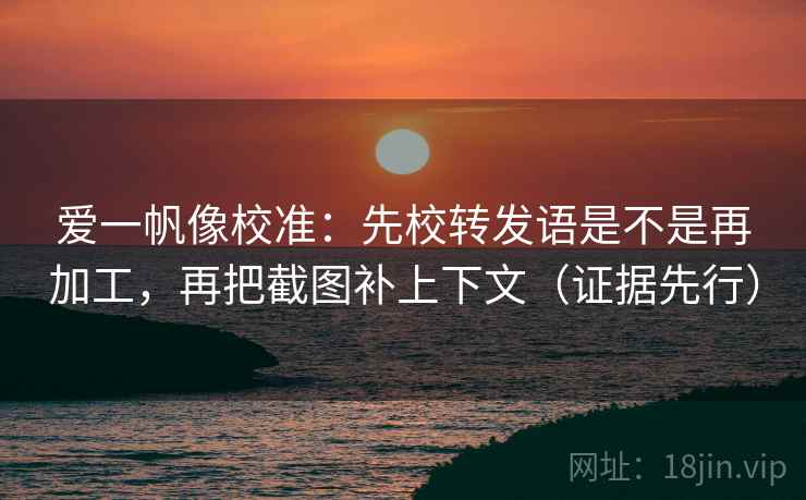 爱一帆像校准：先校转发语是不是再加工，再把截图补上下文（证据先行）