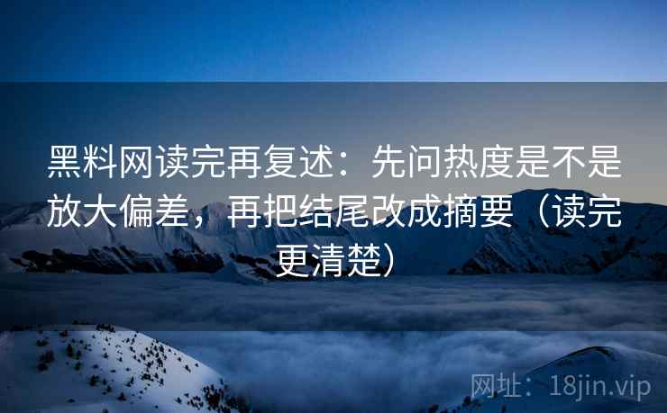 黑料网读完再复述：先问热度是不是放大偏差，再把结尾改成摘要（读完更清楚）