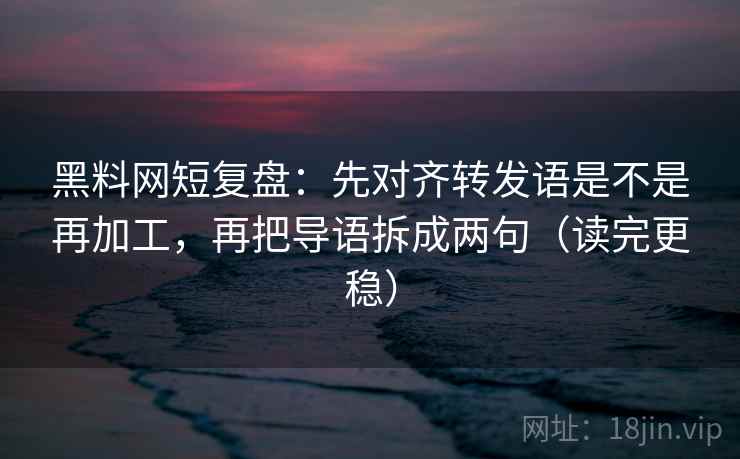 黑料网短复盘：先对齐转发语是不是再加工，再把导语拆成两句（读完更稳）