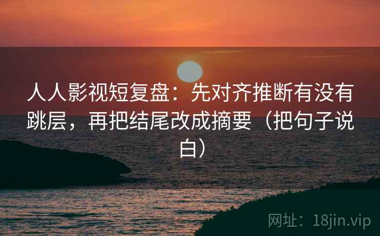 人人影视短复盘：先对齐推断有没有跳层，再把结尾改成摘要（把句子说白）