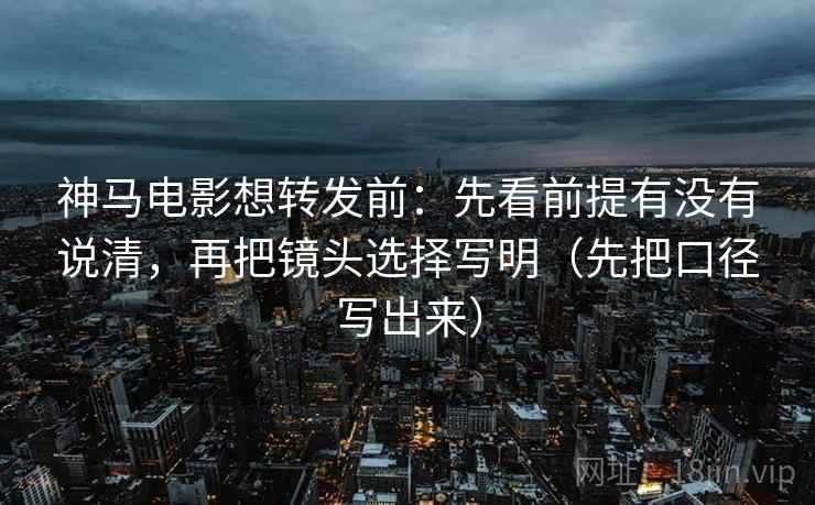 神马电影想转发前：先看前提有没有说清，再把镜头选择写明（先把口径写出来）