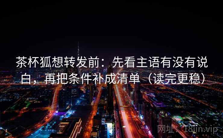 茶杯狐想转发前:先看主语有没有说白,再把条件补成清单(读完更稳) 茶杯狐想转发前:先看主语有没有说白,再把条件补成清单(读完更稳)