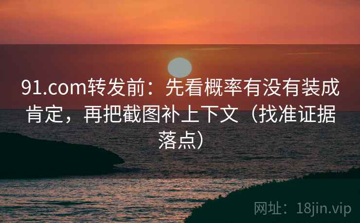 91.com转发前：先看概率有没有装成肯定，再把截图补上下文（找准证据落点）