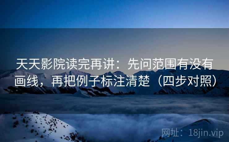 天天影院读完再讲：先问范围有没有画线，再把例子标注清楚（四步对照）