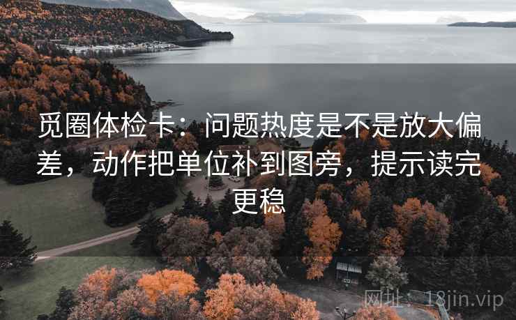 觅圈体检卡：问题热度是不是放大偏差，动作把单位补到图旁，提示读完更稳