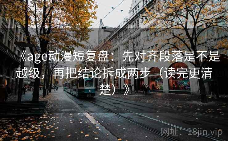 《age动漫短复盘：先对齐段落是不是越级，再把结论拆成两步（读完更清楚）》