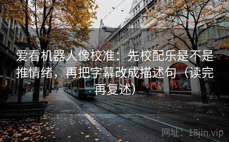 爱看机器人像校准：先校配乐是不是推情绪，再把字幕改成描述句（读完再复述）