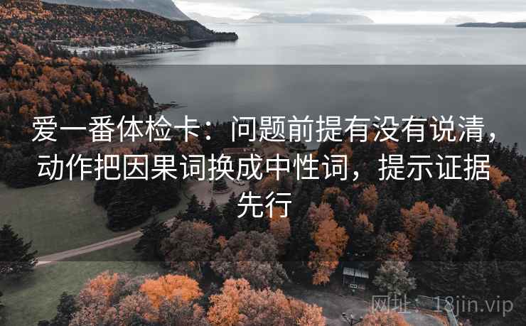 爱一番体检卡：问题前提有没有说清，动作把因果词换成中性词，提示证据先行