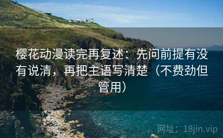 樱花动漫读完再复述：先问前提有没有说清，再把主语写清楚（不费劲但管用）