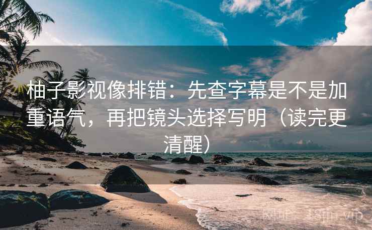 柚子影视像排错：先查字幕是不是加重语气，再把镜头选择写明（读完更清醒）