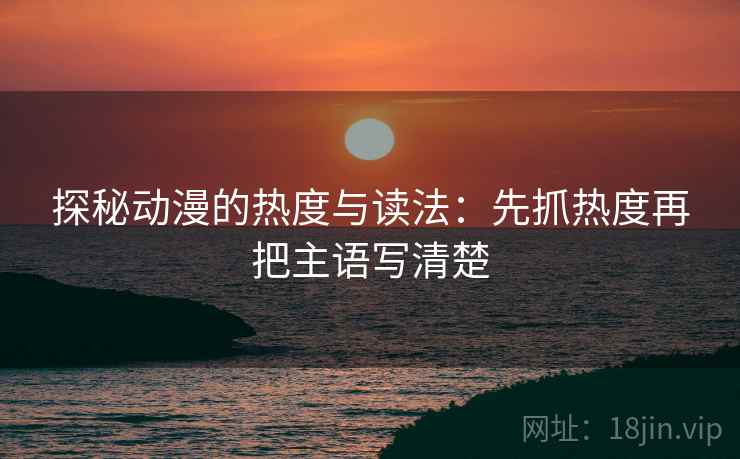 探秘动漫的热度与读法:先抓热度再把主语写清楚 探秘动漫的热度与读法:先抓热度再把主语写清楚