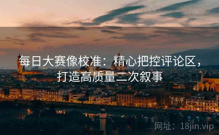 每日大赛像校准：精心把控评论区，打造高质量二次叙事