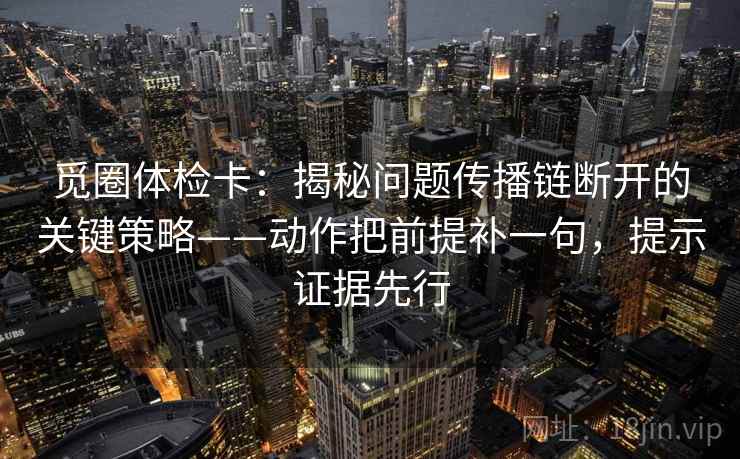 觅圈体检卡：揭秘问题传播链断开的关键策略——动作把前提补一句，提示证据先行