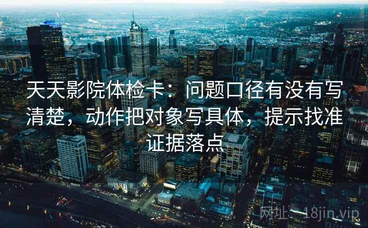 天天影院体检卡：问题口径有没有写清楚，动作把对象写具体，提示找准证据落点