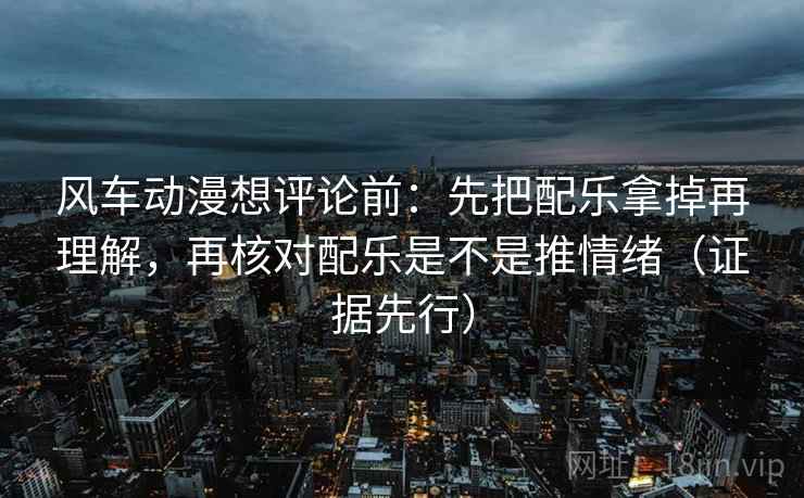 风车动漫想评论前：先把配乐拿掉再理解，再核对配乐是不是推情绪（证据先行）