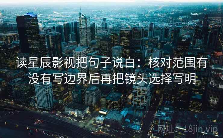 读星辰影视把句子说白：核对范围有没有写边界后再把镜头选择写明