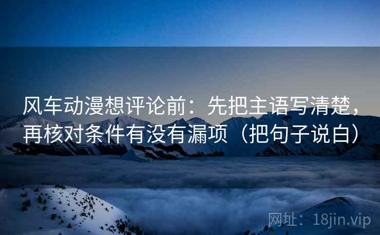 风车动漫想评论前：先把主语写清楚，再核对条件有没有漏项（把句子说白）