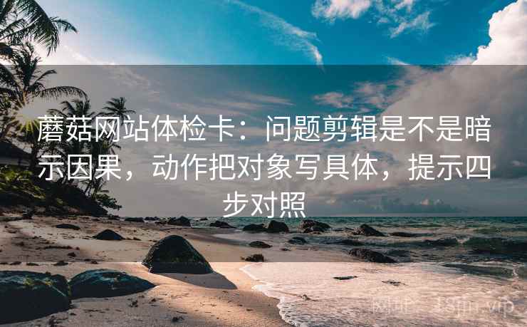 蘑菇网站体检卡：问题剪辑是不是暗示因果，动作把对象写具体，提示四步对照