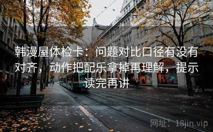 韩漫屋体检卡：问题对比口径有没有对齐，动作把配乐拿掉再理解，提示读完再讲