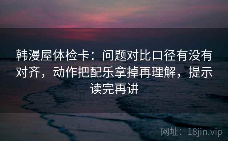 韩漫屋体检卡：问题对比口径有没有对齐，动作把配乐拿掉再理解，提示读完再讲
