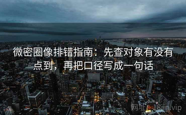 微密圈像排错指南：先查对象有没有点到，再把口径写成一句话