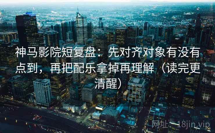 神马影院短复盘：先对齐对象有没有点到，再把配乐拿掉再理解（读完更清醒）