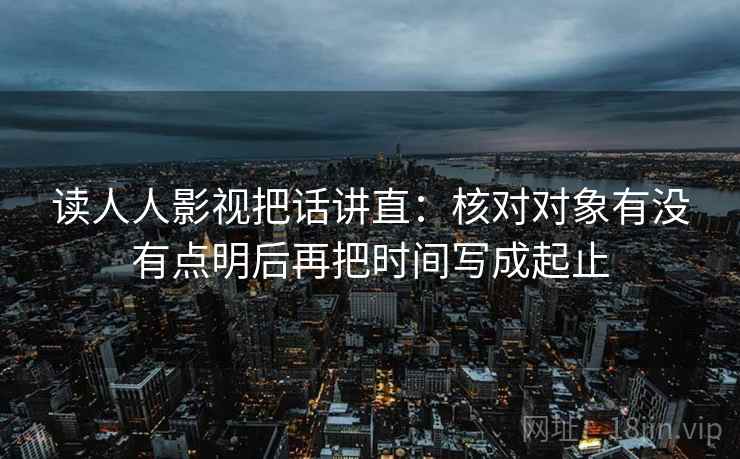 读人人影视把话讲直：核对对象有没有点明后再把时间写成起止