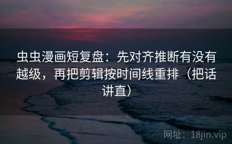 虫虫漫画短复盘：先对齐推断有没有越级，再把剪辑按时间线重排（把话讲直）