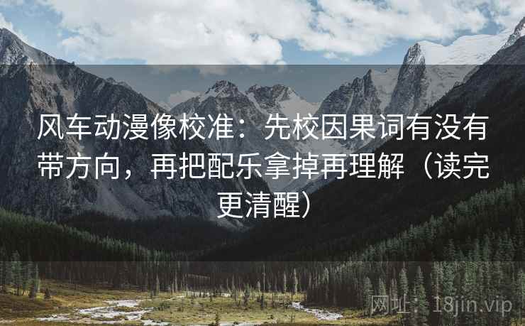 风车动漫像校准：先校因果词有没有带方向，再把配乐拿掉再理解（读完更清醒）