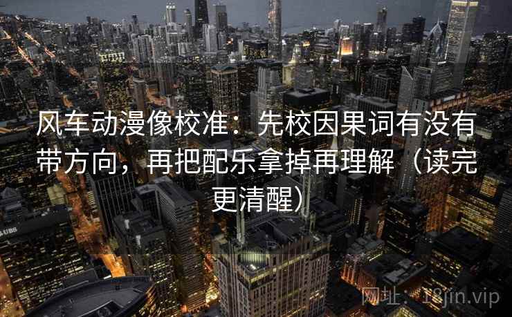 风车动漫像校准：先校因果词有没有带方向，再把配乐拿掉再理解（读完更清醒）