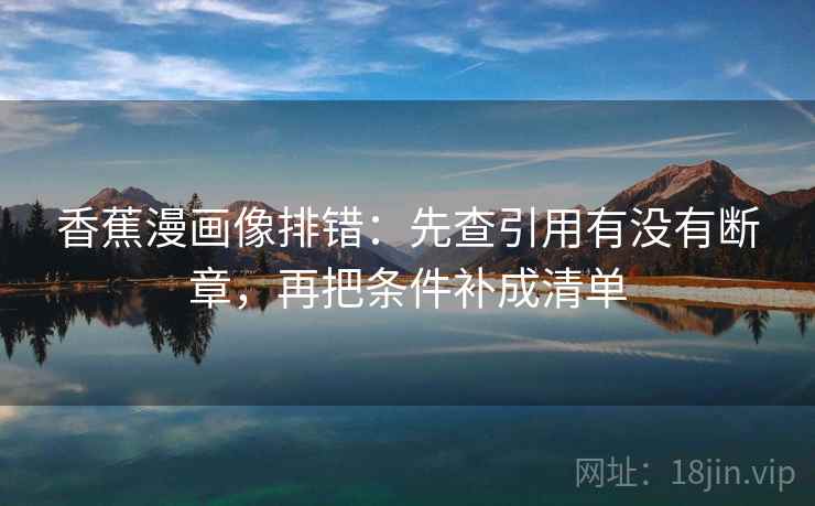 香蕉漫画像排错:先查引用有没有断章,再把条件补成清单 香蕉漫画像排错:先查引用有没有断章,再把条件补成清单