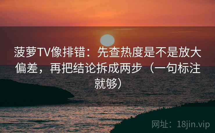 菠萝TV像排错：先查热度是不是放大偏差，再把结论拆成两步（一句标注就够）