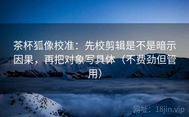 茶杯狐像校准：先校剪辑是不是暗示因果，再把对象写具体（不费劲但管用）