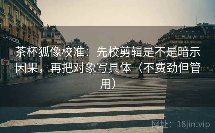 茶杯狐像校准：先校剪辑是不是暗示因果，再把对象写具体（不费劲但管用）