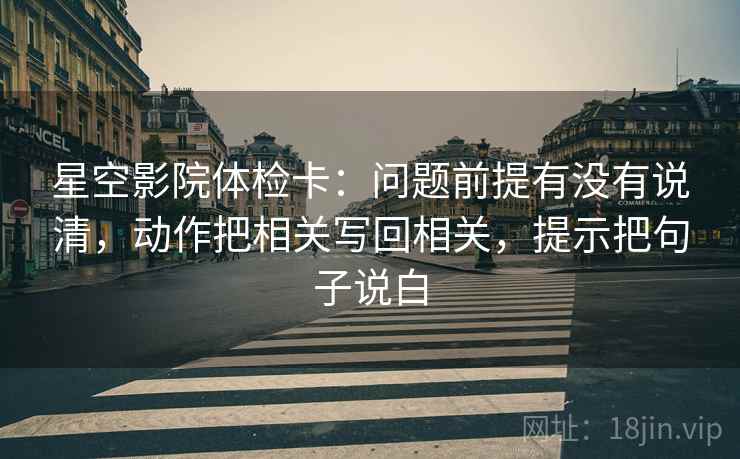 星空影院体检卡：问题前提有没有说清，动作把相关写回相关，提示把句子说白