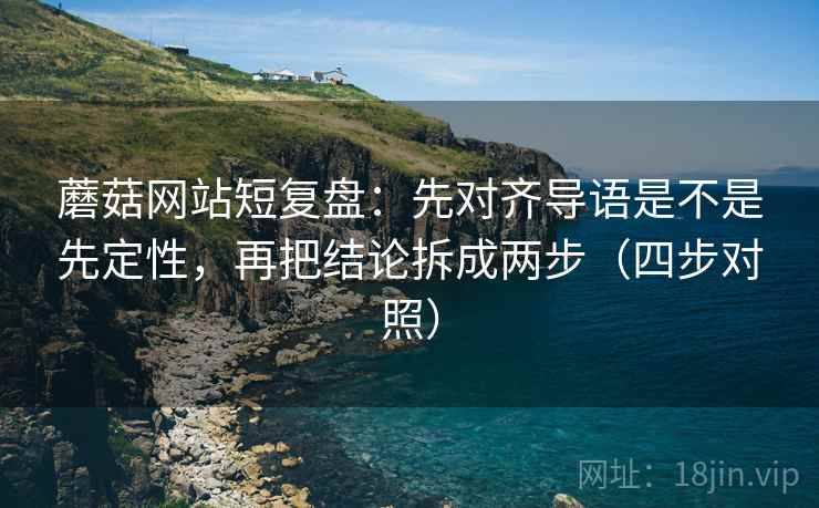 蘑菇网站短复盘：先对齐导语是不是先定性，再把结论拆成两步（四步对照）