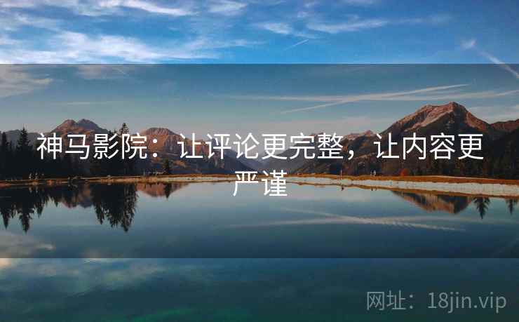神马影院：让评论更完整，让内容更严谨