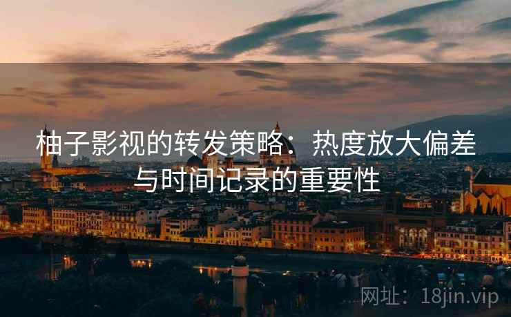 柚子影视的转发策略：热度放大偏差与时间记录的重要性