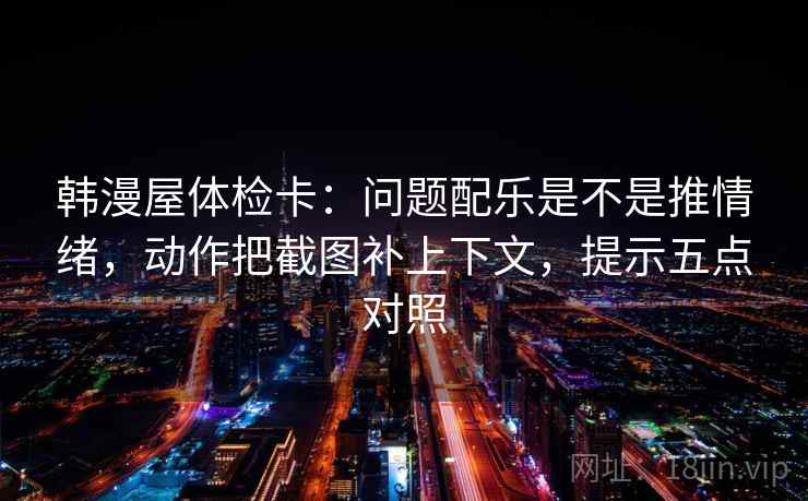 韩漫屋体检卡：问题配乐是不是推情绪，动作把截图补上下文，提示五点对照