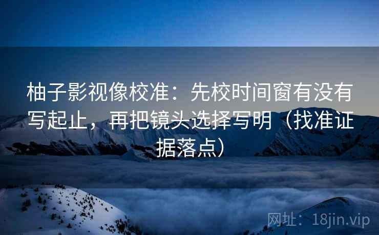 柚子影视像校准：先校时间窗有没有写起止，再把镜头选择写明（找准证据落点）