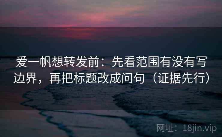 爱一帆想转发前：先看范围有没有写边界，再把标题改成问句（证据先行）